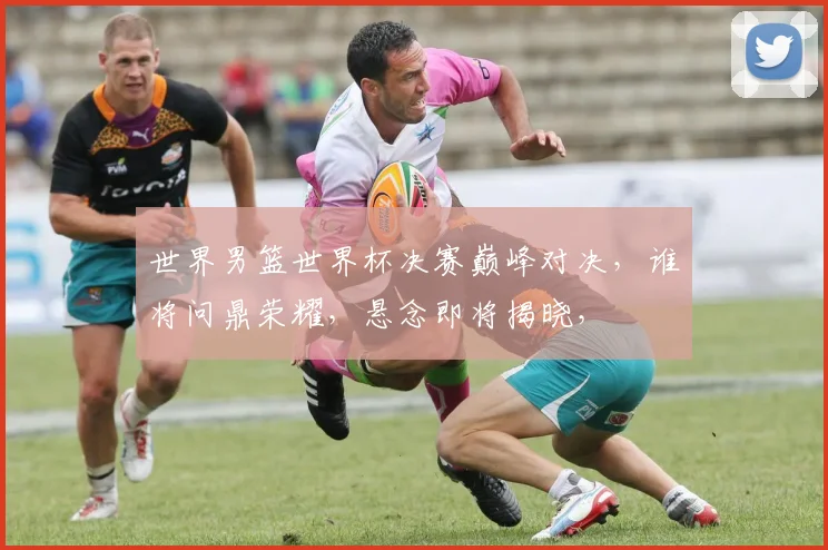 世界男篮世界杯决赛巅峰对决，谁将问鼎荣耀，悬念即将揭晓，