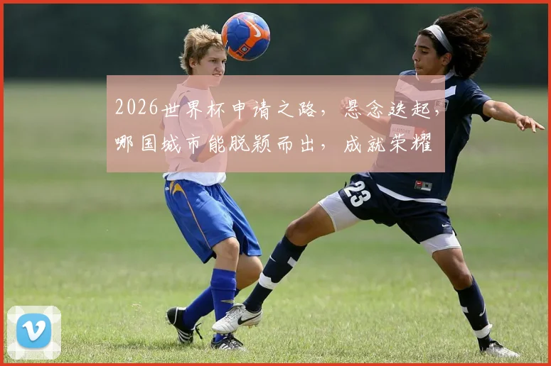 2026世界杯申请之路，悬念迭起，哪国城市能脱颖而出，成就荣耀