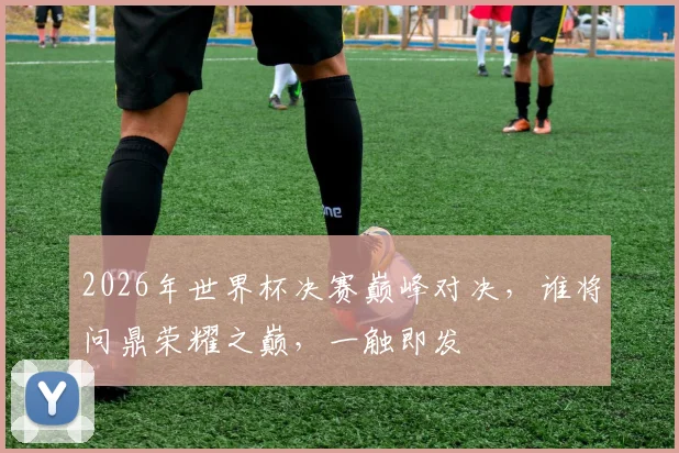 2026年世界杯决赛巅峰对决，谁将问鼎荣耀之巅，一触即发
