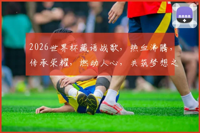 2026世界杯藏语战歌，热血沸腾，传承荣耀，燃动人心，共筑梦想之巅