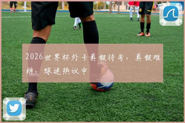 2026世界杯外卡真假待考，真假难辨，球迷热议中