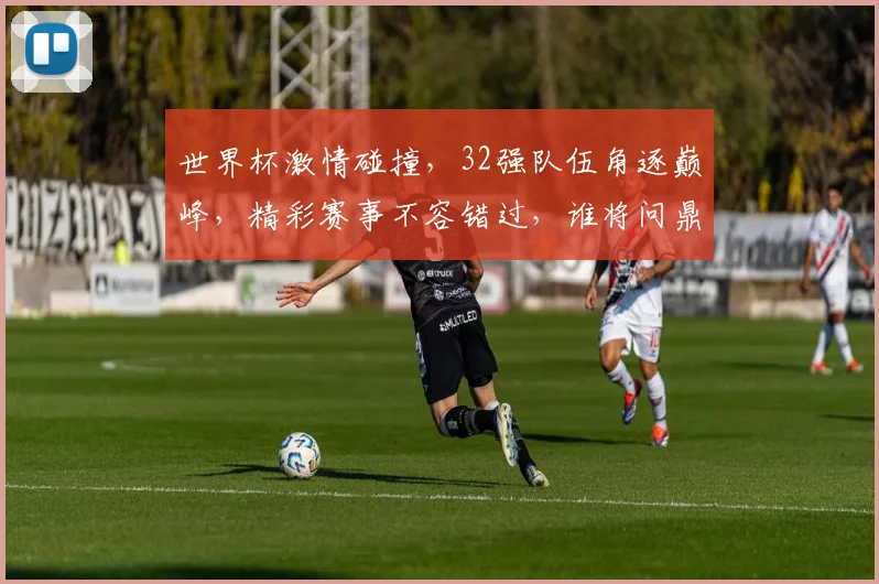 世界杯激情碰撞，32强队伍角逐巅峰，精彩赛事不容错过，谁将问鼎荣耀