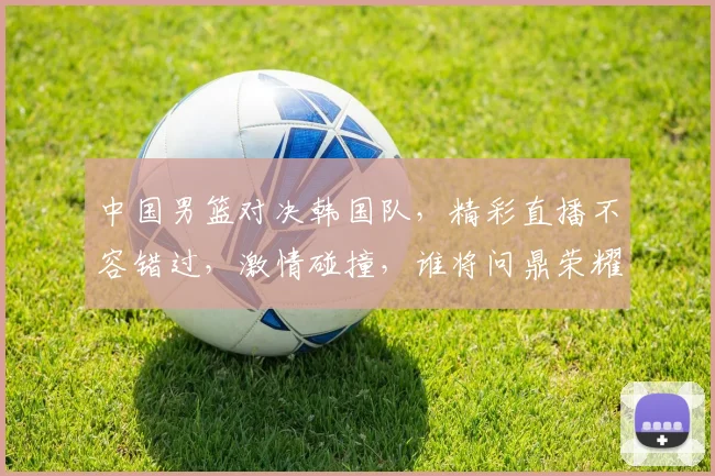 中国男篮对决韩国队，精彩直播不容错过，激情碰撞，谁将问鼎荣耀